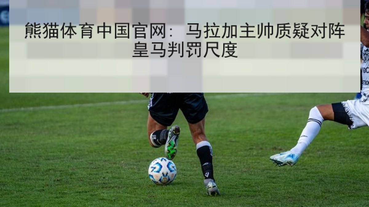熊猫体育中国官网: 马拉加主帅质疑对阵皇马判罚尺度